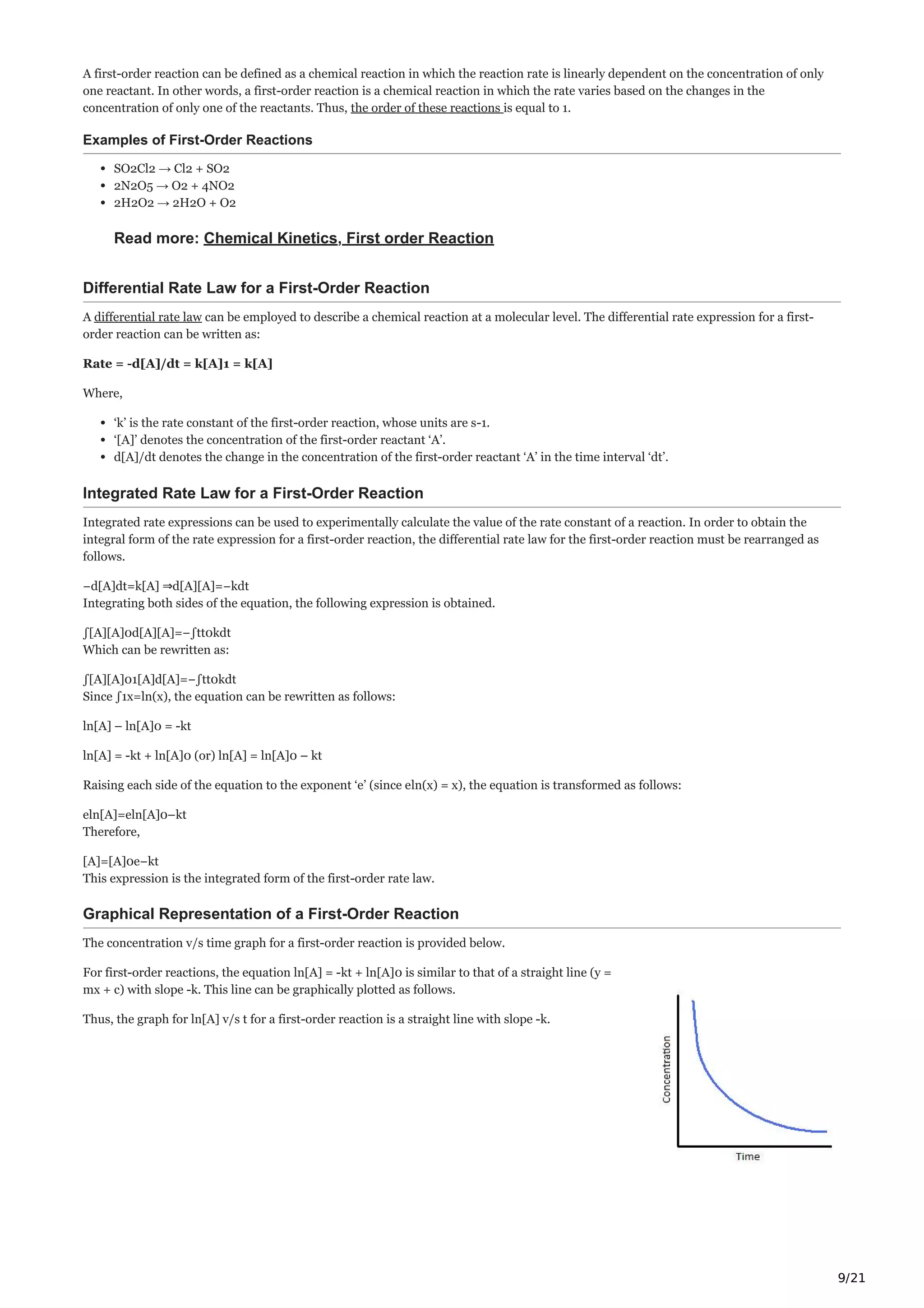 9/21
A first-order reaction can be defined as a chemical reaction in which the reaction rate is linearly dependent on the concentration of only
one reactant. In other words, a first-order reaction is a chemical reaction in which the rate varies based on the changes in the
concentration of only one of the reactants. Thus, the order of these reactions is equal to 1.
Examples of First-Order Reactions
SO2Cl2 → Cl2 + SO2
2N2O5 → O2 + 4NO2
2H2O2 → 2H2O + O2
Read more: Chemical Kinetics, First order Reaction
Differential Rate Law for a First-Order Reaction
A differential rate law can be employed to describe a chemical reaction at a molecular level. The differential rate expression for a first-
order reaction can be written as:
Rate = -d[A]/dt = k[A]1 = k[A]
Where,
‘k’ is the rate constant of the first-order reaction, whose units are s-1.
‘[A]’ denotes the concentration of the first-order reactant ‘A’.
d[A]/dt denotes the change in the concentration of the first-order reactant ‘A’ in the time interval ‘dt’.
Integrated Rate Law for a First-Order Reaction
Integrated rate expressions can be used to experimentally calculate the value of the rate constant of a reaction. In order to obtain the
integral form of the rate expression for a first-order reaction, the differential rate law for the first-order reaction must be rearranged as
follows.
−d[A]dt=k[A] ⇒d[A][A]=−kdt
Integrating both sides of the equation, the following expression is obtained.
∫[A][A]0d[A][A]=−∫tt0kdt
Which can be rewritten as:
∫[A][A]01[A]d[A]=−∫tt0kdt
Since ∫1x=ln(x), the equation can be rewritten as follows:
ln[A] – ln[A]0 = -kt
ln[A] = -kt + ln[A]0 (or) ln[A] = ln[A]0 – kt
Raising each side of the equation to the exponent ‘e’ (since eln(x) = x), the equation is transformed as follows:
eln[A]=eln[A]0–kt
Therefore,
[A]=[A]0e−kt
This expression is the integrated form of the first-order rate law.
Graphical Representation of a First-Order Reaction
The concentration v/s time graph for a first-order reaction is provided below.
For first-order reactions, the equation ln[A] = -kt + ln[A]0 is similar to that of a straight line (y =
mx + c) with slope -k. This line can be graphically plotted as follows.
Thus, the graph for ln[A] v/s t for a first-order reaction is a straight line with slope -k.
 