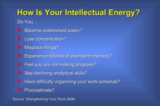 How Is Your Intellectual Energy? Do You… Become sidetracked easily? Lose concentration? Misplace things? Experience failures of short-term memory? Feel you are not making progress? See declining analytical skills? Have difficulty organizing your work schedule? Procrastinate? Source: Strengthening Your Work Skills 