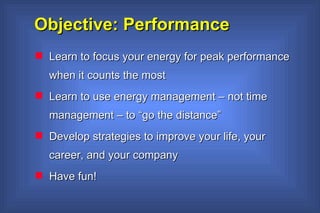 Objective: Performance Learn to focus your energy for peak performance when it counts the most Learn to use energy management – not time management – to “go the distance” Develop strategies to improve your life, your career, and your company Have fun!   