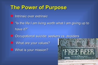 The Power of Purpose Intrinsic over extrinsic “ Is the life I am living worth what I am giving up to have it?” Occupational suicide: seekers vs. avoiders What are your values? What is your mission?  