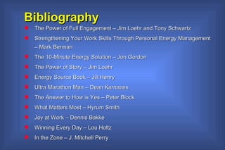 Bibliography  The Power of Full Engagement – Jim Loehr and Tony Schwartz Strengthening Your Work Skills Through Personal Energy Management – Mark Berman The 10-Minute Energy Solution – Jon Gordon The Power of Story – Jim Loehr Energy Source Book – Jill Henry Ultra Marathon Man – Dean Karnazes The Answer to How is Yes – Peter Block What Matters Most – Hyrum Smith Joy at Work – Dennis Bakke Winning Every Day – Lou Holtz In the Zone – J. Mitchell Perry 