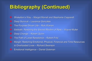 Bibliography (Continued) Shakelton’s Way – Margot Morrell and Stephanie Capparell Deep Survival – Laurence Gonzales The Purpose Driven Life – Rick Warren Sabbath, Restoring the Sacred Rhythm of Rest – Wayne Muller Deep Change – Robert Quinn  The Path of Least Resistance – Robert Fritz Margin: Restoring Emotional, Physical, Financial and Time Resources to Overloaded Lives – Richard Swenson Emotional Intelligence – Daniel Goleman 