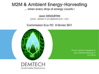 M2M & Ambient Energy­Harvesting
         ... when every drop of energy counts !

                   Jean DEMARTINI
             jean.demartini@demtech.net

          Commission Eco­TIC  8 février 2011




                                            "If you cannot measure it, 
                                                you cannot improve it."
                                                             Lord Kelvin




1                                                                          1
 
