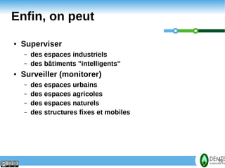 Enfin, on peut
     ●   Superviser
         –   des espaces industriels
         –   des bâtiments "intelligents"
     ●   Surveiller (monitorer)
         –   des espaces urbains
         –   des espaces agricoles
         –   des espaces naturels
         –   des structures fixes et mobiles




12                                             12
 