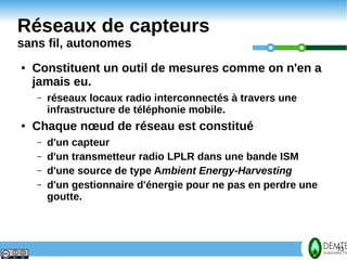 Réseaux de capteurs
     sans fil, autonomes
     ●   Constituent un outil de mesures comme on n'en a
         jamais eu.
         –   réseaux locaux radio interconnectés à travers une
             infrastructure de téléphonie mobile.
     ●   Chaque nœud de réseau est constitué
         –   d'un capteur
         –   d'un transmetteur radio LPLR dans une bande ISM
         –   d'une source de type Ambient Energy-Harvesting
         –   d'un gestionnaire d'énergie pour ne pas en perdre une
             goutte.




13                                                                   13
 