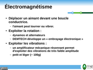 Électromagnétisme
     ●   Déplacer un aimant devant une boucle
         conductrice.
         –   l'aimant peut tourner ou vibrer.
     ●   Exploiter la rotation :
         –   dynamos et alternateurs
         –   DEMTECH développe un « embrayage électronique »
     ●   Exploiter les vibrations :
         –   un amplificateur mécanique résonnant permet
             d'exploiter des vibrations de très faible amplitude
         –   petit et léger (~ 100g)



19                                                                 19
 