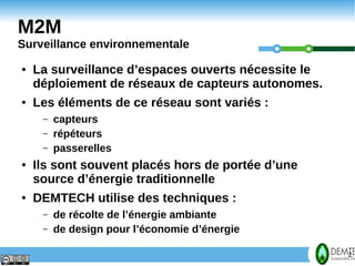 M2M
    Surveillance environnementale
    ●   La surveillance d’espaces ouverts nécessite le
        déploiement de réseaux de capteurs autonomes.
    ●   Les éléments de ce réseau sont variés :
         –   capteurs
         –   répéteurs
         –   passerelles
    ●   Ils sont souvent placés hors de portée d’une
        source d’énergie traditionnelle
    ●   DEMTECH utilise des techniques :
         –   de récolte de l’énergie ambiante
         –   de design pour l’économie d’énergie

2                                                        2
 