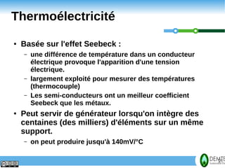 Thermoélectricité
     ●   Basée sur l'effet Seebeck :
         –   une différence de température dans un conducteur
             électrique provoque l'apparition d'une tension
             électrique.
         –   largement exploité pour mesurer des températures
             (thermocouple)
         –   Les semi-conducteurs ont un meilleur coefficient
             Seebeck que les métaux.
     ●   Peut servir de générateur lorsqu'on intègre des
         centaines (des milliers) d'éléments sur un même
         support.
         –   on peut produire jusqu'à 140mV/°C

21                                                              21
 
