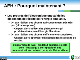 AEH : Pourquoi maintenant ?
     ●   Les progrès de l'électronique ont validé les
         dispositifs de récolte de l'énergie ambiante.
         –   On sait réaliser des circuits qui consomment très très
             peu (ultra low power).
              ● On peut alors utiliser des phénomènes qui

                produisent très peu d'énergie électrique.
         –   On sait réaliser des circuits suffisamment complexes.
              ● On peut alors optimiser l'utilisation des dispositifs de

                récolte.
              L'apparition de l'AEH au début du 21éme siècle
                   aura l'impact qu'a eu l'apparition des
             communications radio au début du 20éme siècle.


26                                                                         26
 