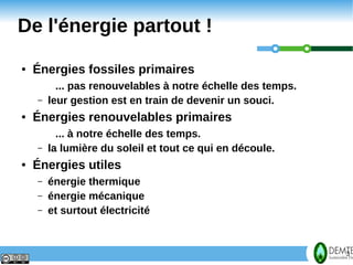 De l'énergie partout !
    ●   Énergies fossiles primaires
              ... pas renouvelables à notre échelle des temps.
        –   leur gestion est en train de devenir un souci.
    ●   Énergies renouvelables primaires
              ... à notre échelle des temps.
        –   la lumière du soleil et tout ce qui en découle.
    ●   Énergies utiles
        –   énergie thermique
        –   énergie mécanique
        –   et surtout électricité



3                                                                3
 