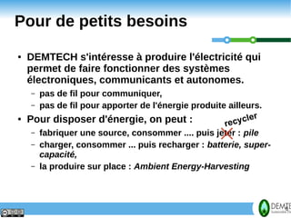 Pour de petits besoins
    ●   DEMTECH s'intéresse à produire l'électricité qui
        permet de faire fonctionner des systèmes
        électroniques, communicants et autonomes.
         – pas de fil pour communiquer,
         – pas de fil pour apporter de l'énergie produite ailleurs.
                                                                  r
    ●   Pour disposer d'énergie, on peut :               rec ycle
         – fabriquer une source, consommer .... puis jeter : pile
         – charger, consommer ... puis recharger : batterie, super-
           capacité,
         – la produire sur place : Ambient Energy-Harvesting




6                                                                     6
 