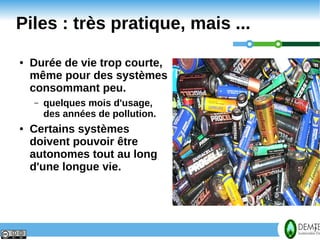 Piles : très pratique, mais ...
    ●   Durée de vie trop courte,
        même pour des systèmes
        consommant peu.
        –   quelques mois d'usage,
            des années de pollution.
    ●   Certains systèmes
        doivent pouvoir être
        autonomes tout au long
        d'une longue vie.




7                                      7
 
