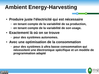 Ambient Energy-Harvesting
    ●   Produire juste l'électricité qui est nécessaire
        –   en tenant compte de la variabilité de sa production,
        –   en tenant compte de la variabilité de son usage.
    ●   Exactement là où on se trouve
        –   pour des systèmes autonomes.
    ●   Avec une optimisation de la consommation
        –   pour des systèmes à ultra basse consommation qui
            nécessitent une électronique spécifique et un modèle de
            programmation adapté




8                                                                     8
 