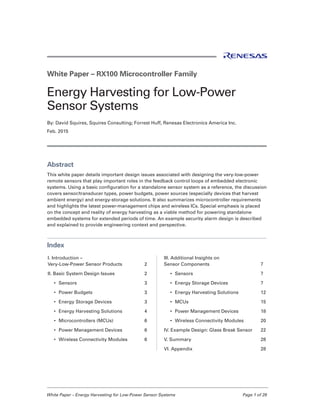 White Paper – Energy Harvesting for Low-Power Sensor Systems	 Page 1 of 29
White Paper – RX100 Microcontroller Family
Energy Harvesting for Low-Power
Sensor Systems
By: David Squires, Squires Consulting; Forrest Huff, Renesas Electronics America Inc.
Feb. 2015
Abstract
This white paper details important design issues associated with designing the very-low-power
remote sensors that play important roles in the feedback control loops of embedded electronic
systems. Using a basic configuration for a standalone sensor system as a reference, the discussion
covers sensor/transducer types, power budgets, power sources (especially devices that harvest
ambient energy) and energy-storage solutions. It also summarizes microcontroller requirements
and highlights the latest power-management chips and wireless ICs. Special emphasis is placed
on the concept and reality of energy harvesting as a viable method for powering standalone
embedded systems for extended periods of time. An example security alarm design is described
and explained to provide engineering context and perspective. 
Index
I. Introduction –
Very-Low-Power Sensor Products	 2
II. Basic System Design Issues	 2
•	 Sensors	 3
•	 Power Budgets	 3
•	 Energy Storage Devices	 3
•	 Energy Harvesting Solutions	 4
•	 Microcontrollers (MCUs)	 6
•	 Power Management Devices	 6
•	 Wireless Connectivity Modules	 6
III. Additional Insights on
Sensor Components	 7
•	 Sensors	 7
•	 Energy Storage Devices	 7
•	 Energy Harvesting Solutions	 12
•	 MCUs	 15
•	 Power Management Devices	 18
•	 Wireless Connectivity Modules	 20
IV. Example Design: Glass Break Sensor	 22
V. Summary	 28
VI. Appendix	 28
 