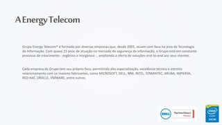 AEnergyTelecom
Grupo Energy Telecom® é formado por diversas empresas que, desde 2001, atuam com foco na área de Tecnologia
da Informação. Com quase 15 anos de atuação no mercado de segurança da informação, o Grupo está em constante
processo de crescimento - orgânico e inorgânico -, ampliando a oferta de soluções end-to-end aos seus clientes.
Cada empresa do Grupo tem seu próprio foco, permitindo alta especialização, excelência técnica e estreito
relacionamento com os maiores fabricantes, como MICROSOFT, DELL, IBM, INTEL, SYMANTEC, ARUBA, IMPERVA,
RED HAT, ORACLE, VMWARE, entre outros.
 
