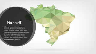 Nobrasil
A Energy Telecom possui sedes em
Fortaleza, Recife, Brasília, São Paulo
capital, São Paulo interior, Porto Alegre,
Caxias do Sul e presença física em Manaus,
Belém do Pará, Cuiabá, São Luís do
Maranhão, Teresina, Natal, Aracaju,
Salvador, Belo Horizonte, Vitória, Porto
Alegre e Vale do Paraíba (SP).
 