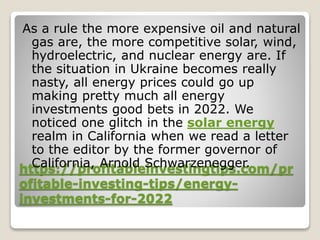 https://profitableinvestingtips.com/pr
ofitable-investing-tips/energy-
investments-for-2022
As a rule the more expensive oil and natural
gas are, the more competitive solar, wind,
hydroelectric, and nuclear energy are. If
the situation in Ukraine becomes really
nasty, all energy prices could go up
making pretty much all energy
investments good bets in 2022. We
noticed one glitch in the solar energy
realm in California when we read a letter
to the editor by the former governor of
California, Arnold Schwarzenegger.
 