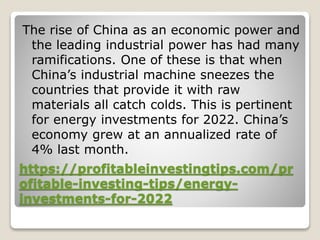 https://profitableinvestingtips.com/pr
ofitable-investing-tips/energy-
investments-for-2022
The rise of China as an economic power and
the leading industrial power has had many
ramifications. One of these is that when
China’s industrial machine sneezes the
countries that provide it with raw
materials all catch colds. This is pertinent
for energy investments for 2022. China’s
economy grew at an annualized rate of
4% last month.
 