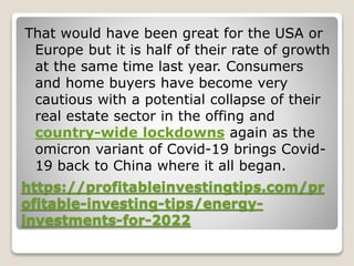 https://profitableinvestingtips.com/pr
ofitable-investing-tips/energy-
investments-for-2022
That would have been great for the USA or
Europe but it is half of their rate of growth
at the same time last year. Consumers
and home buyers have become very
cautious with a potential collapse of their
real estate sector in the offing and
country-wide lockdowns again as the
omicron variant of Covid-19 brings Covid-
19 back to China where it all began.
 