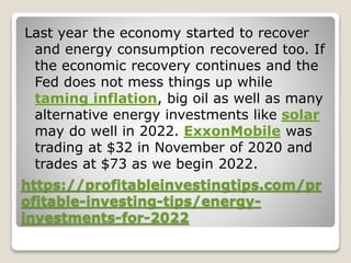 https://profitableinvestingtips.com/pr
ofitable-investing-tips/energy-
investments-for-2022
Last year the economy started to recover
and energy consumption recovered too. If
the economic recovery continues and the
Fed does not mess things up while
taming inflation, big oil as well as many
alternative energy investments like solar
may do well in 2022. ExxonMobile was
trading at $32 in November of 2020 and
trades at $73 as we begin 2022.
 