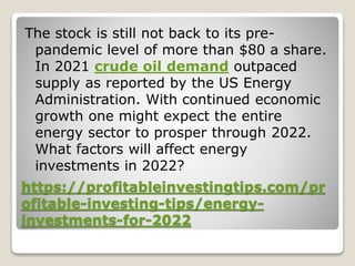 https://profitableinvestingtips.com/pr
ofitable-investing-tips/energy-
investments-for-2022
The stock is still not back to its pre-
pandemic level of more than $80 a share.
In 2021 crude oil demand outpaced
supply as reported by the US Energy
Administration. With continued economic
growth one might expect the entire
energy sector to prosper through 2022.
What factors will affect energy
investments in 2022?
 