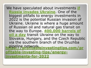 https://profitableinvestingtips.com/pr
ofitable-investing-tips/energy-
investments-for-2022
We have speculated about investments if
Russia invades Ukraine. One of the
biggest pitfalls to energy investments in
2022 is the potential Russian invasion of
Ukraine. Ukraine is where a huge amount
of Russian oil and natural gas transit on
the way to Europe. 400,000 barrels of
oil a day transit Ukraine on the way to
Slovakia, Hungary, and the Czech Republic
via the southern branch of the Druzhba
pipeline network.
 