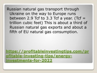 https://profitableinvestingtips.com/pr
ofitable-investing-tips/energy-
investments-for-2022
Russian natural gas transport through
Ukraine on the way to Europe runs
between 2.9 Tcf to 3.3 Tcf a year. (Tcf =
trillion cubic feet) This is about a third of
Russian natural gas exports and about a
fifth of EU natural gas consumption.
 