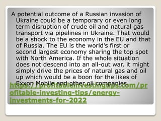 https://profitableinvestingtips.com/pr
ofitable-investing-tips/energy-
investments-for-2022
A potential outcome of a Russian invasion of
Ukraine could be a temporary or even long
term disruption of crude oil and natural gas
transport via pipelines in Ukraine. That would
be a shock to the economy in the EU and that
of Russia. The EU is the world’s first or
second largest economy sharing the top spot
with North America. If the whole situation
does not descend into an all-out war, it might
simply drive the prices of natural gas and oil
up which would be a boon for the likes of
Exxon Mobile and other oil companies.
 