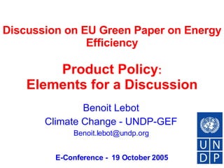Discussion on EU Green Paper on Energy Efficiency     Product Policy :  Elements for a Discussion Benoit Lebot Climate Change - UNDP-GEF [email_address] E-Conference -  19 October 2005 