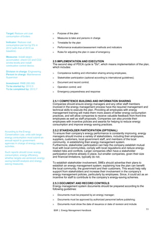 11BSR | Energy Management Handbook
 
Target: Reduce unit coal
consumption of boilers
Indicator: Reduce coal
consumption per ton by 5% in
2012 (with that of 2010 as
baseline).
Measures: Install steam
accumulator; check CO and CO2
smoke levels and install
combustion control device.
Division in charge: Engineering
Person in charge: Maintenance
Supervisor
Investment: RMB 200,000
To be started by: 2012.5
To be completed by: 2012.7
According to the Energy
Conservation Law, units with large
energy consumption must submit an
annual report to government
agencies in charge of energy saving
activities.
Such reports should cover energy
consumption, energy efficiency,
whether targets are achieved, energy
saving benefit analysis and energy
saving measures.
» Purpose of the plan
» Measures to take and persons in charge
» Timetable for the plan
» Performance evaluation/assessment methods and indicators
» Rules for adjusting the plan in case of emergency
2.5 IMPLEMENTATION AND EXECUTION
The second step of PDCA cycle is "Do", which means implementation of the plan,
which includes:
» Competence building and information sharing among employees;
» Stakeholder participation (optional according to international guidelines);
» Document and record control;
» Operation control; and
» Emergency preparedness and response
2.5.1 COMPETENCE BUILDING AND INFORMATION SHARING
Companies should ensure energy managers and any other staff members
involved in the energy management process have the required management and
technical skills to execute the plan. Providing all employees with energy
management training will make them more aware of better energy consumption
practices, and will allow companies to receive valuable feedback from front-line
employees as well as staff proposals. Companies can also provide their
employees with incentive policies and awards for helping to reduce energy
consumption and improve energy saving practices.
2.5.2 STAKEHOLDER PARTICIPATION (OPTIONAL)
To ensure their company’s energy performance is constantly improving, energy
managers should involve a variety of stakeholders, including their employees,
suppliers, customers, local government staff, and members of the local
community, in establishing their energy management system.
Furthermore, stakeholder participation can help the company establish mutual
trust with local communities, comply with local regulations and reduce energy-
related risks and conflicts. Larger companies often have a stakeholder
participation scheme already in place, but smaller companies, given their size
and financial limitations, typically do not.
To establish stakeholder involvement, SMEs should advertise their plans to
establish an energy management system; explaining how the plan can benefit
the local community, the government and their customers. This would help rally
support from stakeholders and increase their involvement in the company’s
energy management policies, particularly by employees. Since, it could act as an
incentive for staff to contribute to the company’s energy-saving schemes.
2.5.3 DOCUMENT AND RECORD CONTROLS
Energy management system documents should be prepared according to the
following guidelines:
» Documents must be prepared by an energy manager;
» Documents must be approved by authorized personnel before publishing;
» Documents must show the date of issuance or date of revision and include
 