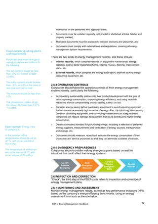 12BSR | Energy Management Handbook
Case example: A coking plant's
coal requirements
Purchased coal must have good
coking properties and conform to
the following:
The ash content should be less
than 10% and cannot exceed
12.45%.
The sulfur content should be less
than 1.5%, or 2.5% in the case of
rare coal such as fat coal.
The moisture should be less than
12%.
The phosphorus content of pig
iron should be lower than 0.01%
～0.015%.
Case example: Energy rules
of company X.
In the summer, office
temperatures should be set at
26 °C, with an air volume of
five m3/hp.
The temperature of workshops
should be kept at 28 °C, with
an air volume of 20 m3/h.p
information on the personnel who approved them;
» Documents must be updated regularly, with invalid or abolished articles deleted and
properly marked;
» The latest documents must be available to relevant divisions and personnel; and
» Documents must comply with national laws and regulations, covering all energy
management system requirements.
There are two kinds of energy management records, and these include:
» Internal records, which comprise records on equipment maintenance, energy
statistics, energy factor registration forms, internal reviews, training, improvement
plans, etc.
» External records, which comprise the energy audit report, archives on key energy-
consuming equipment, etc.
2.5.4 OPERATION CONTROLS
Companies should follow the operation controls of their energy management
systems closely, particularly the following:
» Incorporating sustainability policies into their product development with the goal of
reducing energy consumption, improving energy efficiency, and using reusable
resources without compromising product quality, safety, or cost.
» Consider energy saving before purchasing equipment to avoid acquiring equipment
that consumes excessively high amounts of energy. Also, by optimizing the operating
condition of existing equipment, and conducting maintenance on a regular basis,
companies can reduce damage to equipment that could contribute to higher energy
consumption.
» Create a company standard for purchasing energy, including a selection of preferred
energy suppliers, measurements and verification of energy sources, transportation
and storage, etc.
» Companies should measure, record and evaluate the energy consumption of their
production and service processes so that they can eliminate outdated processes.
2.5.5 EMERGENCY PREPAREDNESS
Companies should consider making emergency plans based on real life
situations that could affect their energy systems.
2.6 INSPECTION AND CORRECTION
“Check”, the third step of the PDCA cycle refers to inspection and correction of
energy management plans.
2.6.1 MONITORING AND ASSESSMENT
Monitor energy management results, as well as key performance indicators (KPI)
based on the company’s energy-efficiency benchmarks, using an energy
assessment form such as the one below.
 