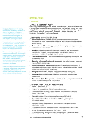 15BSR | Energy Management Handbook
 
Energy audits compare the energy
consumption and energy efficiency of
different companies in the same
industry by looking at comprehensive
energy consumption, increase of
energy consumption, and energy
consumption per unit product etc.
Production at every company includes
several processes and each process
consumes energy. Thus, a company’s
production process is intrinsically
linked to its energy consumption.
When examining a company’s process
energy consumption, it is necessary to
analyze relevant factors, including the
quality of raw materials, equipment
used, type of energy used and
subjective factors such as staff quality,
production arrangements, and the
condition of equipment.
In the case of processes that consume
a large part of the overall energy used
in production, it is necessary to
conduct quantitative analysis on factors
to find ways to resolve the issue.
Energy Audit
1. Overview
1.1 WHAT IS AN ENERGY AUDIT?
Conducting regular energy audits, where auditors inspect, analyze and evaluate
a company’s energy consumption, allows energy managers to assess how much
energy their company uses and to pinpoint opportunities for potential energy and
cost savings. An audit is only useful, however, if energy managers can
implement their auditors’ recommendations.
1.2 CONTENTS OF AN ENERGY AUDIT
» Energy management systems - review its compliance with national laws and
regulations, the quality of its systems and policies and compare production levels to
energy savings.
» Consumption and flow of energy - accounts for energy input, storage, conversion,
waste, sales and consumption.
» Statistics - measures instruments, calibration, measuring rate, and instrument
management. This also includes the scope of energy report, frequency of
submission, breakdown level, depth of analysis, etc.
» Consumption indicators - only accounts for a company’s energy consumption, but
not its energy inputs.
» Operating efficiency of equipment – assesses to what extent company equipment
makes efficient use of energy.
» Energy consumption during manufacturing - includes consumption per unit of
output value, per unit of product, direct and indirect energy consumption and energy
consumption per comparable unit product.
» Energy cost indicators - multiplies energy consumption by energy price.
» Energy savings - differentiates actual energy consumption and benchmark
consumption.
» Economic analysis of energy-saving projects – makes a comparative analysis of
energy costs for similar products and conditions.
1.3 ENERGY AUDIT LAWS AND REGULATIONS
» Energy Conservation Law
» Program for Energy Saving of One Thousand Enterprises
» General Principles of Energy Audit on Industrial and Commercial Enterprise
－(GB/T17166 1997)
» General Principles of Energy Monitoring Technology (GB/T15316)
» General Principles for Calculation of Thermal Efficiency of Equipment
－(GB/T2588 1981)
» General Principles for Calculation of Comprehensive Energy Consumption
－(GB/T2589 1990)
» －Guideline on Measuring and Testing Energy Consumption (GB/T6422 1986)
» －Energy Saving Calculating Methods (GB/T13234 1991)
» Guideline on Energy Man －agement in Industrial Enterprise (GB/T15587 1995)
 