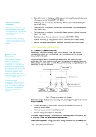 16BSR | Energy Management Handbook
Power Consumption
Knowledge
A transformer consumes power
even when there is no current
running through it. The only way
to avoid this is to turn off the
power switch.
As long as there is a current,
transformers, cables, and other
electronic equipment consume
power.
Stand-by Power
Consumption
Most electrical equipment
cannot be switched off
completely without being
unplugged, thus even if power
is switched off, the equipment
still uses electricity. A computer
on standby mode consumes
about 7.5W of power. If it is
turned off, but the plug is not
removed from the socket, it still
consumes 4.81W of power.
The standby power
consumption of a computer is
worth 50kWh of consumption a
year. Considering the amount
of equipment in a factory, the
potential to waste power is
significant.
» General Principles for Equipping and Management of Energy Measuring Instruments
in Energy- －consuming Units (GB/T17167 2006)
» Technical guides for evaluating the rationality of heat usage in industrial enterprise
－(GB/T3486 1993)
» Technical guides for evaluating the rationality of power usage in industrial enterprise
－(GB/T3485 1993)
» Technical guides for evaluating the rationality of water usage in industrial enterprise
－(GB/T7119 1993)
» －Statistical method of energy balance in enterprises (GB/T16614 1996)
» －Methods of drawing up energy balance table in enterprises (GB/T16615 1996)
» －Methods of drawing energy network diagram in enterprises (GB/T16616 1996)
2. Key Reasons for an Energy Audit
2.1 CORPORATE ENERGY SAVING
Electricity is the most commonly used form of energy. If the use of this is
managed correctly it can therefore help many companies cut their energy
consumption and costs.
Lighting systems, electric motors and drive systems, and heating/cooling
systems are the three most commonly used energy consuming systems across
all industries, whether large or small. Thus, similar energy-savings strategies can
be applied to any size business.
Fig.2-1 Power consumption of a company
Before devising a strategy to cut electrcity use, an energy manager must answer
three questions:
» How and where are the power outlets that consume energy and how much is
consumed at each outlet?
» How much should each power outlet consume?
» How can energy consumption be reduced?
To answer these questions, it is necessary to measure power consumption, and
to understand how and when power is consumed.
Direct consumption is energy consumed during manufacturing. Common use
L M H
Distribution lines
Grid power
Lighting Motor Heater
Terminal equipment
 