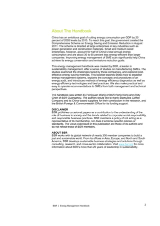2BSR | Energy Management Handbook
About The Handbook
China has an ambitious goal of cutting energy consumption per GDP by 20
percent of 2005 levels by 2015. To reach this goal, the government created the
Comprehensive Scheme on Energy Saving and Emission Reduction in August
2011. The scheme is directed at large enterprises in key industries such as
power generation and construction materials. Small and medium-sized
enterprises, however, account for half of China’s total annual energy
consumption and are about 30 to 60 percent less energy-efficient than larger
companies. Improving energy management of SME scan significantly help China
achieve its energy conservation and emissions reduction goals.
This energy management handbook was created by BSR, a leader in
sustainability management, after a series of studies on manufacturing SMEs. The
studies examined the challenges faced by these companies, and explored cost-
effective energy-saving methods. This booklet teaches SMEs how to establish
energy management systems, explains the concepts and procedures of an
energy audit, and introduces methods of energy efficiency diagnostics as well as
energy efficiency technologies and best practices. We also make practical and
easy to operate recommendations to SMEs from both management and technical
perspectives.
The handbook was written by Fengyuan Wang of BSR Hong Kong and Andy
Chen of BSR Guangzhou. The authors would like to thank Starbucks Coffee
Company and its China-based suppliers for their contribution in the research, and
the British Foreign & Commonwealth Office for its funding support.
DISCLAIMER
BSR publishes occasional papers as a contribution to the understanding of the
role of business in society and the trends related to corporate social responsibility
and responsible business practices. BSR maintains a policy of not acting as a
representative of its membership, nor does it endorse specific policies or
standards. The views expressed in this publication are those of its authors and
do not reflect those of BSR members.
ABOUT BSR
BSR works with its global network of nearly 300 member companies to build a
just and sustainable world. From its offices in Asia, Europe, and North and South
America, BSR develops sustainable business strategies and solutions through
consulting, research, and cross-sector collaboration. Visit www.bsr.org for more
information about BSR’s more than 20 years of leadership in sustainability.
 