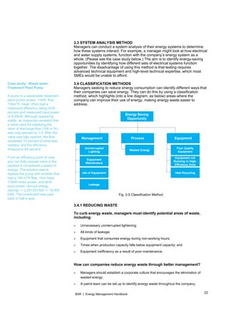 22BSR | Energy Management Handbook
Case study: Waste water
Treatment Plant Pump
A pump in a wastewater treatment
plant (motor power: 11kW, flow:
100m
3
/h, head: 25m) had a
measured efficiency rating of 95
percent and measured input power
of 8.25kW. Although appearing
stable, an inspection revealed that
a valve used for satisfying the
need of discharge flow (100 m
3
/h),
was only opened by 1/3. After the
valve was fully opened, the flow
exceeded 10 percent of what was
needed, and the efficiency
dropped to 64 percent.
From an efficiency point of view,
any non-fully opened valve in the
pipeline is considered a waste of
energy. The solution was to
replace the pump with another that
had a 100 m
3
/h flow, 15m head,
7.5kW motor power, and 6kW
input power. Annual energy
savings ＝ 2.25×24×350 ＝ 18,900
kWh. The investment was paid
back in half a year.
3.3 SYSTEM ANALYSIS METHOD
Managers can conduct a system analysis of their energy systems to determine
how these systems interact. For example, a manager might look at how electrical
and water supply systems, function with the company’s energy system as a
whole. (Please see the case study below.) The aim is to identify energy-saving
opportunities by identifying how different sets of electrical systems function
together. The disadvantage of using this method is that testing requires
advanced technical equipment and high-level technical expertise, which most
SMEs would be unable to afford.
3.4 CLASSIFICATION METHODS
Managers seeking to reduce energy consumption can identify different ways that
their companies can save energy. They can do this by using a classification
method, which highlights (into a line diagram, as below) areas where the
company can improve their use of energy, making energy waste easier to
address.
Fig. 2-5 Classification Method
3.4.1 REDUCING WASTE
To curb energy waste, managers must identify potential areas of waste,
including:
» Unnecessary uninterrupted lightening;
» All kinds of leakage;
» Equipment that consumes energy during non-working hours;
» Times when production capacity falls below equipment capacity; and
» Equipment inefficiency as a result of poor maintenance.
How can companies reduce energy waste through better management?
» Managers should establish a corporate culture that encourages the elimination of
wasted energy;
» A patrol team can be set up to identify energy waste throughout the company;
 