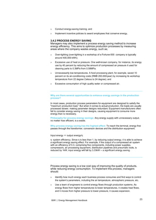 23BSR | Energy Management Handbook
» Conduct energy-saving training; and
» Implement incentive policies to award employees that conserve energy.
3.4.2 PROCESS ENERGY SAVING
Managers may also implement a process energy saving method to increase
energy efficiency. This aims to optimize production processes by measuring
areas where the company wastes energy, such as;
» Over-lighting (over-lighting in a workshop of a Fortune-500 company is typically
around 400,000 kWh);
» Excessive use of heat or pressure. One well-known company, for instance, its energy
use by 40 percent by reducing the amount of compressed air pressure it used for
cleaning parts to 0.3MPa from 0.58MPa;
» Unnecessarily low temperatures. A food processing plant, for example, saved 10
percent on its air-conditioning costs (RMB 200,000/year) by increasing its workshop
temperature from 22 degree Celsius to 24 degree); and
» Excessive consumption of high quality water or compressed air.
Why are there several opportunities to enhance energy savings in the production
process?
In most cases, production process parameters for equipment are designed to satisfy the
"maximum production load.” But when it comes to actual production, the loads are usually
processed slower, making parameter designs redundant. Equipment manufacturers often
fail to consider energy saving in their designs, causing equipment to consume more
energy than is necessary.
Philosophy for process energy savings: Any energy supply with unnecessary output,
no matter how efficient, is a waste.
Why process energy saving has the highest effect: To reach the terminal, energy first
passes through the transformer, conversion devices and the distribution equipment.
Input energy ＝ output energy/η
η: system efficiency. Since η is less than 1, by reducing output energy, it is able to achieve
a significant energy saving effect. For example, if the output of a compressed air system
with an efficiency of 0.3, comprising five components, including power supplies,
compressors, air processing equipment, distribution pipelines and pneumatic tools, is
reduced by 1kW, input energy will fall by 3.33kW -- a significant energy saving.
Process energy saving is a low cost way of improving the quality of products,
while reducing energy consumption. To implement this process, managers
should:
» Identify how much energy each business process consumes and find ways to control
the system’s parameters, including the air temperature, atmospheric pressure, etc.
» Use a team of engineers to control energy flows through production systems. As
energy flows from higher temperatures to lower temperatures, it creates heat flows;
and it moves from higher pressure to lower pressure, it causes expansion.
 