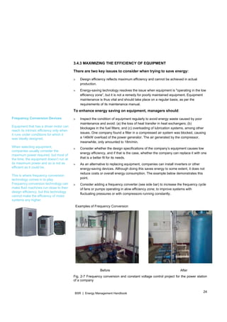 24BSR | Energy Management Handbook
3.4.3 MAXIMIZING THE EFFICIENCY OF EQUIPMENT
There are two key issues to consider when trying to save energy:
» Design efficiency reflects maximum efficiency and cannot be achieved in actual
production.
» Energy-saving technology resolves the issue when equipment is "operating in the low
efficiency zone”, but it is not a remedy for poorly maintained equipment. Equipment
maintenance is thus vital and should take place on a regular basis, as per the
requirements of its maintenance manual.
To enhance energy saving on equipment, managers should:
» Inspect the condition of equipment regularly to avoid energy waste caused by poor
maintenance and avoid: (a) the loss of heat transfer in heat exchangers; (b)
blockages in the fuel filters; and (c) overloading of lubrication systems, among other
issues. One company found a filter in a compressed air system was blocked, causing
a 146kW overload of the power generator. The air generated by the compressor,
meanwhile, only amounted to 18m/min.
» Consider whether the design specifications of the company’s equipment causes low
energy efficiency, and if that is the case, whether the company can replace it with one
that is a better fit for its needs.
» As an alternative to replacing equipment, companies can install inverters or other
energy-saving devices. Although doing this saves energy to some extent, it does not
reduce costs or overall energy consumption. The example below demonstrates this
point.
» Consider adding a frequency converter (see side bar) to increase the frequency cycle
of fans or pumps operating in alow efficiency zone; to improve systems with
fluctuating pressures or with compressors running constantly.
Examples of Frequency Conversion
Before After
Fig. 2-7 Frequency conversion and constant voltage control project for the power station
of a company
Frequency Conversion Devices
Equipment that has a driver motor can
reach its intrinsic efficiency only when
it runs under conditions for which it
was ideally designed.
When selecting equipment,
companies usually consider the
maximum power required, but most of
the time, the equipment doesn’t run at
its maximum power and so is not as
efficient as it could be.
This is where frequency conversion
technology comes in to play.
Frequency conversion technology can
make fluid machines run close to their
design efficiency, but this technology
cannot make the efficiency of motor
systems any higher.
 
