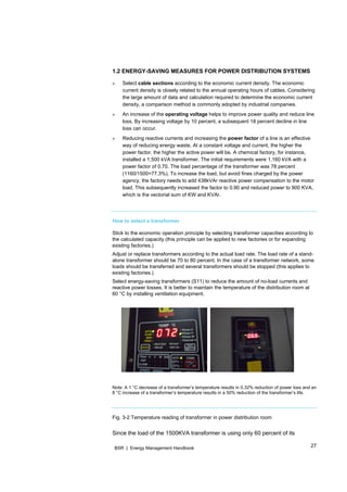 27BSR | Energy Management Handbook
1.2 ENERGY-SAVING MEASURES FOR POWER DISTRIBUTION SYSTEMS
» Select cable sections according to the economic current density. The economic
current density is closely related to the annual operating hours of cables. Considering
the large amount of data and calculation required to determine the economic current
density, a comparison method is commonly adopted by industrial companies.
» An increase of the operating voltage helps to improve power quality and reduce line
loss. By increasing voltage by 10 percent, a subsequent 18 percent decline in line
loss can occur.
» Reducing reactive currents and increasing the power factor of a line is an effective
way of reducing energy waste. At a constant voltage and current, the higher the
power factor, the higher the active power will be. A chemical factory, for instance,
installed a 1,500 kVA transformer. The initial requirements were 1,160 kVA with a
power factor of 0.70. The load percentage of the transformer was 78 percent
(1160/1500=77.3%). To increase the load, but avoid fines charged by the power
agency, the factory needs to add 438kVAr reactive power compensation to the motor
load. This subsequently increased the factor to 0.90 and reduced power to 900 KVA,
which is the vectorial sum of KW and KVAr.
How to select a transformer
Stick to the economic operation principle by selecting transformer capacities according to
the calculated capacity (this principle can be applied to new factories or for expanding
existing factories.)
Adjust or replace transformers according to the actual load rate. The load rate of a stand-
alone transformer should be 70 to 80 percent. In the case of a transformer network, some
loads should be transferred and several transformers should be stopped (this applies to
existing factories.)
Select energy-saving transformers (S11) to reduce the amount of no-load currents and
reactive power losses. It is better to maintain the temperature of the distribution room at
60 °C by installing ventilation equipment.
   
 
Note: A 1 °C decrease of a transformer’s temperature results in 0.32% reduction of power loss and an
8 °C increase of a transformer’s temperature results in a 50% reduction of the transformer’s life.
Fig. 3-2 Temperature reading of transformer in power distribution room
Since the load of the 1500KVA transformer is using only 60 percent of its
 