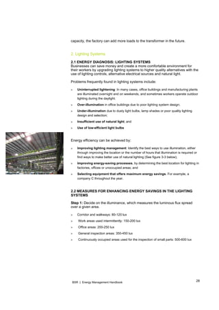 28BSR | Energy Management Handbook
capacity, the factory can add more loads to the transformer in the future.
2. Lighting Systems
2.1 ENERGY DIAGNOSIS: LIGHTING SYSTEMS
Businesses can save money and create a more comfortable environment for
their workers by upgrading lighting systems to higher quality alternatives with the
use of lighting controls, alternative electrical sources and natural light.
Problems frequently found in lighting systems include:
» Uninterrupted lightening: In many cases, office buildings and manufacturing plants
are illuminated overnight and on weekends, and sometimes workers operate outdoor
lighting during the daylight.
» Over-illumination in office buildings due to poor lighting system design;
» Under-illumination due to dusty light bulbs, lamp shades or poor quality lighting
design and selection;
» Insufficient use of natural light; and
» Use of low-efficient light bulbs
Energy efficiency can be achieved by:
» Improving lighting management: Identify the best ways to use illumination, either
through improving the location or the number of hours that illumination is required or
find ways to make better use of natural lighting (See figure 3-3 below);
» Improving energy-saving processes, by determining the best location for lighting in
factories, offices or unoccupied areas; and
» Selecting equipment that offers maximum energy savings. For example, a
company C throughout the year.
2.2 MEASURES FOR ENHANCING ENERGY SAVINGS IN THE LIGHTING
SYSTEMS
Step 1: Decide on the illuminance, which measures the luminous flux spread
over a given area.
» Corridor and walkways: 80-120 lux
» Work areas used intermittently: 150-200 lux
» Office areas: 200-250 lux
» General inspection areas: 350-450 lux
» Continuously occupied areas used for the inspection of small parts: 500-600 lux
 