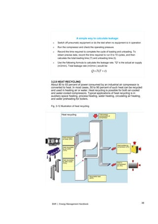 38BSR | Energy Management Handbook
A simple way to calculate leakage:
» Switch off pneumatic equipment or do the test when no equipment is in operation
» Run the compressor and check the operating pressure
» Record the time required to complete the cycle of loading and unloading. To
obtain precise data, record the time required to run 8 to 10 cycles, and then
calculate the total loading time (T) and unloading time (t).
» Use the following formula to calculate the leakage rate. "Q" is the actual air supply
(m3/min). Total leakage rate (m3/min.) would be:
)( tTTQ 
Heat recycling Total energy
consumption of
compressor
Heat emitted by
compressor (2%)
Heat in
compressed
air (4%)
Recyclable heat
(94%)
Heat emission
of motor (9%)
Heat recyclable
by oil cooler
(72%)
Heat recyclable
by after cooler
(13%)
3.2.8 HEAT RECYCLING
About 80 to 93 percent of power consumed by an industrial air compressor is
converted to heat. In most cases, 50 to 90 percent of such heat can be recycled
and used in heating air or water. Heat recycling is possible for both air-cooled
and water-cooled compressors. Typical applications of heat recycling is in
auxiliary space heating, process heating, water heating, circulating air heating,
and water preheating for boilers.
Fig. 3-12 Illustration of heat recycling
 