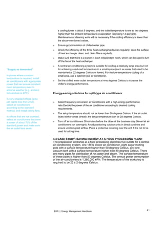 41BSR | Energy Management Handbook
"Supply as demanded"
In places where constant
temperature is required, install
air conditioners with appropriate
power that can ensure constant
room temperature even in
adverse weather (e.g. ambient
temperature is 40 ).
In very crowded offices (area
per capita less than 2m2),
select air conditioners
according to the standard
method, and install ceiling fans.
In offices that are not crowded,
select air conditioners that have
a power of about 70% of the
standard power and make sure
the air outlet face seats.
a cooling tower is about 5 degrees, and the outlet temperature is one to two degrees
higher than the ambient temperature (evaporation rate being 1.5 percent).
Maintenance or cleaning work will be necessary if the cooling efficiency is lower than
the above-mentioned values.
» Ensure good insulation of chilled water pipe.
» Check the efficiency of the three heat exchanging devices regularly; keep the surface
of heat exchanger clean; and clean filters regularly.
» Make sure that there is a switch in each independent room, which can be used to turn
off the fan of the heat exchanger.
» A central air-conditioning system is suitable for cooling a relatively large area but not
for achieving a reduced temperature in a small space (such as areas that need to be
maintained at 22 degrees Celsius or lower). For the low-temperature cooling of a
small area, use a cabinet-type air conditioner.
» Set the chilled water outlet temperature at nine degrees Celsius to increase the
chiller's energy performance.
Energy-saving solutions for split-type air conditioners:
» Select frequency conversion air conditioners with a high-energy performance
ratio.Decide the power of the air conditioner according to desired cooling
requirements.
» The setup temperature should not be lower than 26 degrees Celsius. If the air outlet
faces worker areas directly, the setup temperature can be 28 degrees Celsius.
» Turn off air conditioners 30 minutes before the close of the business day (Never let air
conditioners run overnight). Avoid positioning outdoor units in direct sunshine and
ensure uninterrupted airflow. Place a protective covering over the unit if it is not to be
used for a long time.
4.3 CASE STUDY: SAVING ENERGY AT A FOOD PROCESSING PLANT
The preparation workshop at a food processing plant has five outlets for a central
air-conditioning system, one 18kW indoor air conditioner, eight sugar melting
pots with a surface temperature higher than 60 degrees Celsius, and one
vacuum tank with a surface temperature higher than 80 degrees Celsius. There
are many pipes for distribution of hot water and steam. The surface temperature
of these pipes is higher than 50 degrees Celsius. The annual power consumption
of the air-conditioners is 1,360,000 kWh. The temperature of the workshop is
required to be 22 ± 2 degrees Celsius.
 