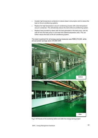 43BSR | Energy Management Handbook
» Insulate high-temperature containers to reduce steam consumption and to reduce the
load on the air-conditioning systems.
» Replace the high-temperature vacuum condensing process with a low-temperature
vacuum condenser. This will alsohelp reduce the load onthe air-conditioning system.
» Replace heat provided by steam with the heat generated in the heat pump. Use the
cold air from the heat pump to cool down the material preparation area. This can
further reduce the load on the air-conditioning system.
The total investment for all energy saving measures was RMB 276,000, while
annual power savings were 370,000 kWh.
Fig.3-18 Pictures of the workshop before and after the energy-saving project
Before
After
 