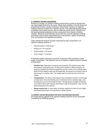44BSR | Energy Management Handbook
5. Injection-Molding Systems
5.1 ENERGY-SAVING DIAGNOSIS
Similar to a syringe, an injection-molding machine has a screw or plunger that
can inject plastic fluid into a die cavity. Plastic fluid solidifies in the die cavity and
products are formed. Usually a hydraulic transmission machine, an injection-
molding machine consists of an injection device, a die opening/clamping device,
a hydraulic transmission device, and an electrical control device. Injection and
die opening/clamping devices are key components of an injection-molding
machine. Electrical control devices ensure that the machine operates correctly
according to the process requirements (such as pressure, speed, temperature,
time, and position) and specified procedures.
Tests indicate the amount of power consumed by each component in an
injection-molding machine is:
» Hydraulic system: 75-80 percent
» Heating unit: 10-15 percent
» Cooling system: 5-10 percent
» Control system: 1-5 percent
A hydraulic system consumes more than 75 percent of the machine's overall
power consumption. The hydraulic loss of an injection-molding machine consists
of three parts:
» Overflow loss: Depending on products and processes, the hydraulic power, flow,
and pressure of processes vary. The load of the machine is always changing. Oil
pumps are designed to satisfy the largest flow and the motors run at constant speed.
When the flow needed is less than the largest flow, the excess oil runs back to the oil
tank through an overflow valve. The energy used to provide this part of oil is then
wasted.
» Throttling loss: This refers to the pressure drop of hydraulic oil when it runs through
a throttle valve. Since the throttling area of directional valve is relatively large, most
throttling loss occurs at the directional valve. The high-speed circulation of hydraulic
oil as well as friction with hydraulic parts leads to high oil temperature, noise, and the
reduced life-span of the machine.
» Design surplus loss: In most cases, the design capacity of a motor is much higher
than actual requirements. This also leads to waste of power.
5.2 ENERGY-SAVING MEASURES FOR INJECTION MOLDING MACHINE
An energy-saving upgrade of an injection-molding machine can be conducted
considering the following aspects.
 