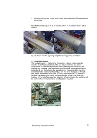 46BSR | Energy Management Handbook
» Insulating/one-way heat transfer performance: Maintains less than 80 degree surface
temperature.
Result: Power savings of 25 to 50 percent; return on investment period is five
months.
Fig.3-21 Before and after upgrading using infrared energy-saving heater band
5.2.2 HEAT RECYCLING
The heat generated by the barrel of the injection-molding machine can be
recycled for preheating materials. This can reduce heat loss and power
consumption of the material preheater without affecting the operation of the
machine. An insulating case is installed to conserve the heat produced by the
heater band, and the hot air in the space between the case and the barrel is
transferred to the material preheater by a fan. The air is then passed through a
filter, which removes the dust in the air, and is transferred back to the space
between the case and the barrel, ultimately forming a heat cycle. Due to an
increase in thermal efficiency and a reduction of heat emission, the workshop will
be cooler with power consumption and dissipation reduced.
 