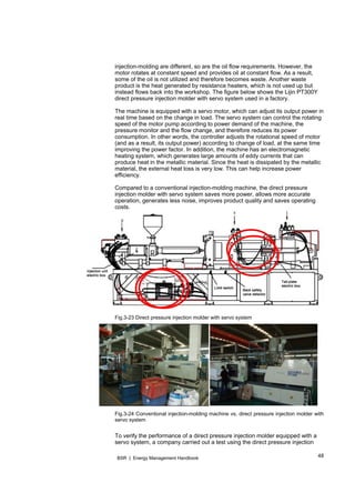 48BSR | Energy Management Handbook
injection-molding are different, so are the oil flow requirements. However, the
motor rotates at constant speed and provides oil at constant flow. As a result,
some of the oil is not utilized and therefore becomes waste. Another waste
product is the heat generated by resistance heaters, which is not used up but
instead flows back into the workshop. The figure below shows the Lijin PT300Y
direct pressure injection molder with servo system used in a factory.
The machine is equipped with a servo motor, which can adjust its output power in
real time based on the change in load. The servo system can control the rotating
speed of the motor pump according to power demand of the machine, the
pressure monitor and the flow change, and therefore reduces its power
consumption. In other words, the controller adjusts the rotational speed of motor
(and as a result, its output power) according to change of load, at the same time
improving the power factor. In addition, the machine has an electromagnetic
heating system, which generates large amounts of eddy currents that can
produce heat in the metallic material. Since the heat is dissipated by the metallic
material, the external heat loss is very low. This can help increase power
efficiency.
Compared to a conventional injection-molding machine, the direct pressure
injection molder with servo system saves more power, allows more accurate
operation, generates less noise, improves product quality and saves operating
costs.
Fig.3-23 Direct pressure injection molder with servo system
Fig.3-24 Conventional injection-molding machine vs. direct pressure injection molder with
servo system
To verify the performance of a direct pressure injection molder equipped with a
servo system, a company carried out a test using the direct pressure injection
 