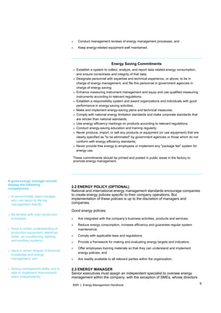 6BSR | Energy Management Handbook
A good energy manager should
display the following
competences:
» A senior/middle class manager
who can report to the top
management directly;
» Be familiar with main production
processes;
» Have a certain understanding of
production equipment, electrical,
boiler, air-conditioning, lighting,
and auxiliary systems;
» Have a certain degree of financial
knowledge and energy
management; and
» Strong management ability and is
able to implement improvement
plans independently.
» Conduct management reviews of energy management processes; and
» Keep energy-related equipment well maintained.
Energy Saving Commitments
» Establish a system to collect, analyze, and report data related energy consumption,
and ensure correctness and integrity of that data;
» Designate personnel with expertise and technical experience, or above, to be in
charge of energy management, and file this personnel in government agencies in
charge of energy saving;
» Enhance measuring instrument management and equip and use qualified measuring
instruments according to relevant regulations;
» Establish a responsibility system and award organizations and individuals with good
performance in energy-saving activities;
» Make and implement energy-saving plans and technical measures;
» Comply with national energy limitation standards and make corporate standards that
are stricter than national standards;
» Use energy efficiency markings on products according to relevant regulations;
» Conduct energy-saving education and training regularly;
» Never produce, import, or sell any products or equipment (or use equipment) that are
clearly specified as "to be eliminated" by government agencies or those which do not
conform with energy efficiency standards;
» Never provide free energy to employees or implement any "package fee" system for
energy use.
These commitments should be printed and posted in public areas in the factory to
promote energy management.
2.2 ENERGY POLICY (OPTIONAL)
National and international energy management standards encourage companies
to create energy policies specific to their company operations. But
implementation of these policies is up to the discretion of managers and
companies.
Good energy policies:
» Are integrated with the company’s business activities, products and services;
» Reduce energy consumption, increase efficiency and guarantee regular system
maintenance;
» Comply with applicable laws and regulations;
» Provide a framework for making and evaluating energy targets and indicators;
» Offer employees training materials so that they can understand and implement
energy policies; and
» Are readily available to all relevant parties within the organization.
2.3 ENERGY MANAGER
Senior executives must assign an independent specialist to oversee energy
management within the company, with the exception of SMEs, whose directors
 