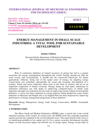 International Journal of Mechanical Engineering and Technology (IJMET), ISSN 0976 – 6340(Print),
ISSN 0976 – 6359(Online), Volume 5, Issue 10, October (2014), pp. 115-120 © IAEME
115
ENERGY-MANAGEMENT IN SMALL SCALE
INDUSTRIES: A VITAL TOOL FOR SUSTAINABLE
DEVELOPMENT
Jatinder Chhabra
Research Scholar, Department of Mechanical Engineering,
Shri Venkateshwara University, Gajraula, India
ABSTRACT
Risk of continuous depletion of natural resources of energy has led to a greater
awareness for energy management throughout the world. Energy should not only be
used wisely and economically, it should also be conserved effectively for future
generations. Industry, being one of the major users of energy, by adopting energy
conservation, can contribute substantially for social and economic development of a
country. Small and micro industries often exist in the form of clusters and act as an
important component of Indian economy. Energy being an vital input, enhancing its
utilization efficiency not only helps in improving competitiveness of Small scale
industries through cost reduction but also aids in improving energy linked environmental
pollution. A survey has been conducted on energy practices being adopted by some cluster
industries in Haryana and Punjab and a six-stepped Plan has been proposed for improving
performance of energy management programme in these industries.
Keywords: Energy Management, Energy Audit, Energy Conservation, MSMEs, Sustainable
Development.
1. INTRODUCTION
The Micro Small and Medium Enterprises (MSMEs) play a crucial role in the overall
industrial economy of the country. In current years, the MSME sector has constantly registered
superior growth rate compared to the overall industrial sector. The major benefit of the sector is
its employment probable at low capital cost [1]. For a nation, economic development crucially
hinges on both increased supply and efficient use of energy inputs. Energy saving helps in
INTERNATIONAL JOURNAL OF MECHANICAL ENGINEERING
AND TECHNOLOGY (IJMET)
ISSN 0976 – 6340 (Print)
ISSN 0976 – 6359 (Online)
Volume 5, Issue 10, October (2014), pp. 115-120
© IAEME: www.iaeme.com/IJMET.asp
Journal Impact Factor (2014): 7.5377 (Calculated by GISI)
www.jifactor.com
IJMET
© I A E M E
 