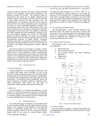 Mallikarjun Mudda et al. International Journal of Engineering and Applied Computer Science (IJEACS)
Volume: 02, Issue: 08, ISBN: 978-0-9957075-9-7, August 2017
DOI:10.24032/ijeacs/0208/02 www.ijeacs.com 251
read by the sensors all the time. The data is stored in the flash
memory of the processor. Flash memory interfaced to the
processor through SPI protocol. The measured values are
transmitted to the control unit via Zigbee, displayed on the
computer and sent to the internet via WAN, here the drawback
is using Zigbee protocol for data acquisition and the
implementation cost to build the network increases with the
size of network. [3] A Home Automation system using Internet
of things to control household appliances remotely. The
microcontroller used in this work is Intel Galileo. Here all the
devices connected to the internet are continuously monitored
and the data is saved on the cloud. The webpage is built using
the HTML language and cloud computing is practiced. [4] In
this work proposes Enabling IoT services for Wifi-Zigbee
gateway for Home automation. This system uses Cubietruck
board interfaced with wifi module (gateway) and uses TCP/IP
communication protocols to enable internet. Cubietruck
transmits sensor data to wifi through communication protocols.
The gateway provides methods to access the sensors for user
interaction and bridges interconnection between different
protocols.
This primary objective of this paper is to design a Home
Automation system that employs the integration of multi-touch
mobile devices, cloud networking, wireless communication,
and power-line communication to provide the user with remote
control of various lights and appliances within their home. This
system uses a consolidation of a mobile phone application,
handheld wireless remote, and PC based program to provide a
means of user interface to the consumer [5].
III. SYSTEM ANALYSIS
3.1 Problem Definition
Energy Management is an increasingly critical focus area
for utilities and energy service providers, as well as end
customers. Energy consumption needs to be minimized without
compromising on comfort and other ergonomic considerations.
An efficient energy management system helps optimize energy
consumption. An advanced energy management system can
ensure monitoring of building conditions, equipment status,
utility sub-metering. Such system can also focus on
maintenance (remote operation and control of equipment).
3.2 Objectives
The main objective is to design and implement a system
using IoT, to limit the unnecessary energy flow commercially
as well as in industrial level. The main challenges are high cost
of ownership, deploy communication system to manage, make
use of pre-installed devices to run the system.
IV. PROPOSED SYSTEM
We will be making use of Raspberry pi 3B interfaced with
Pi camera module and PIR sensor for Motion Detection. Flame
Sensor is also interfaced on the Raspberry PI for Detecting
Disaster in households through fire. For controlling the
electrical Appliances which run on AC, we make use of Relay
boards. Here we are using two channel Relay Boards,
converting the input working on 12 V DC to 240V AC. To
provide Raspberry Pi with the internet we can connect our
processor to LAN through Wi-Fi or enabling internet through
LAN cable or through Dongle connected to one of the USB
ports. It's necessary that the processor (Raspberry Pi) is always
connected to the internet. Also connected to the GSM. The
Emergencies are called via GSM interfaced to the Raspberry
Pi.
4.1. System Design & Implementation
The following figure 1 shows the block diagram of the
proposed system. The sensors are used here to monitor the
status and we have connected many devices through the relays
and will be controlled by Raspberry pi with GSM through
which the authorized user command the instruction to the
system and control the device status.
4.2. Proposed System Functions
The Proposed system can monitor the following sensors
and components:
 Motion Detection
 Fire and Smoke Detection
 The proposed System can control following
appliances:
 Lights on/off
 Fans on/off
Figure 1. Proposed System Block Diagram
4.3. Software Design
The front end for the webpage is designed using HTML and
CSS. Backend design is PHP at the server-side and Java Script
at the client side.
 