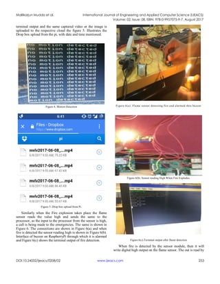 Mallikarjun Mudda et al. International Journal of Engineering and Applied Computer Science (IJEACS)
Volume: 02, Issue: 08, ISBN: 978-0-9957075-9-7, August 2017
DOI:10.24032/ijeacs/0208/02 www.ijeacs.com 253
terminal output and the same captured video or the image is
uploaded to the respective cloud the figure 5. Illustrates the
Drop box upload from the pi, with date and time mentioned.
Figure 4. Motion Detection
Figure 5. Drop box upload from Pi.
Similarly when the Fire explosion takes place the flame
sensor reads the value high and sends the same to the
processor, as the input to the processor from the sensor is high,
a call is being made to the emergencies. The same is shown in
Figure 6. The connections are shown in Figure 6(a) and when
fire is detected the sensor reading high is shown in Figure 6(b).
Interface of buzzer on RaspberryPi through which it is alarmed
and Figure 6(c) shows the terminal output of fire detection.
Figure 6(a). Flame sensor detecting fire and alarmed thru buzzer
Figure 6(b). Sensor reading High When Fire Explodes.
Figure 6(c).Terminal output after flame detection
When fire is detected by the sensor module, then it will
write digital high output on the flame sensor. The out is read by
 