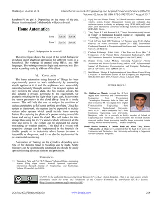 Mallikarjun Mudda et al. International Journal of Engineering and Applied Computer Science (IJEACS)
Volume: 02, Issue: 08, ISBN: 978-0-9957075-9-7, August 2017
DOI:10.24032/ijeacs/0208/02 www.ijeacs.com 254
RaspberryPi on pin18. Depending on the status of the pin,
Buzzer is activated and GSM module will place the call.
Figure 7. Webpage view for on and off.
The above figure shows the layout of the switch buttons for
switching on/off electrical appliances for different rooms in a
household. The webpage is created using HTML and PHP
languages. The webpage contains login and password too. This
varies according to the ip address of the client.
VI. CONCLUSION
The home automation using Internet of Things has been
experimentally proven to work satisfactorily by connecting
simple appliances to it and the appliances were successfully
controlled remotely through internet. The designed system not
only monitors the sensor data, like fire, motion sensors, but
also actuates a process according to the requirement, for
example switching on the light when it gets dark. It also stores
the sensor parameters in the cloud (Drop Box) in a timely
manner. This will help the user to analyze the condition of
various parameters in the home anytime anywhere. Using this
system as framework, the system can be expanded to include
various other options which could include home security
feature like capturing the photo of a person moving around the
house and storing it onto the cloud. This will reduce the data
storage than using the CCTV camera which will record all the
time and stores it. The system can be expanded for energy
monitoring, or weather stations. This kind of a system with
respective changes can be implemented in the hospitals for
disable people or in industries where human invasion is
impossible or dangerous, and it can also be implemented for
environmental monitoring.
Automation of Turning on the cylinders, depending upon
type of fire detected fixed in buildings can be made. Safety
measures can be scientifically automated and should be easily
operatable using advanced sensors and processors.
REFERENCES
[1] Yashodeep Patin and Prof. S.P Dhanure,"Advanced Home Automation
System Using Open source Android Operated Application",
International Research Journal of Engineering and Technology,
Volume 03,Issue 04|,April-2016.
[2] Riyaj Kazi and Gaurav Tiwari, "IoT based Interactive industrial Home
wireless system, Energy Management System and embedded data
aquisition system to display on webpage using GPRS,SMS and E-mail
alert", 2015 International Conference on Energy System and applications
(ICESA).R. Nicole.
[3] Vinay Sagar K N and Kusuma K N, "Home Automation using Internet
of Things", in International Research Journal of Engineering and
Technology, Volume 02,issue 03,June 2015.
[4] Vivek G.V and Sunil M.P, "Enabling IoT Services using Wi-Fi- Zigbee
Gateway for Home automation system",2015 IEEE International
Conference Research in Computational Intelligence and Communication
Networks (ICRCICN).
[5] Chathura Withanage , Rahul Ahok , Chau Yuen and Kevin Otto " A
Comparison of the Popular Home Automation Technologies", 2014
IEEE Innovative Smart Grid Technologies - Asia (ISGT ASIA).
[6] Deepali Javale, Mohd. Mohsin, Shreerang Nandanwar ,“Home
Automation and Security System Using Android ADK” in International
Journal of Electronics Communication and Computer Technology
(IJECCT) Volume 3 Issue 2 (March 2013).
[7] Basil Hamed, “Design & Implementation of Smart House Control Using
LabVIEW” at International Journal of Soft Computing and Engineering
(IJSCE) ISSN: 2231-2307, Volume-1, Issue-6, January 2012.
AUTHOR PROFILE
Dr. Mallikarjun Mudda received his B.Tech
degree from Electronics and Communication
Engineering from Visvesvaraya
Technological University, India, in 2008, and
then he received M.Tech degree from Digital
Communication Engineering from
Visvesvaraya Technological University,
India, in 2012, and he completed Ph.D. from
Electronics Engineering, Jain University,
Bangalore, India. He is currently a faculty member of School of
Engineering and Technology , Jain University. His research interests
areas are medical image processing, satellite image processing, remote
sensing, wireless network security, mobile computing.
Bandi Madhu Sowmya, P Lalitha Ram sai, Alluri Uday Veena,
Tadikamalla sai vikas have completed their B. Tech from school of
Engineering and Technology, Jain University and working in Capgemini
software company, Bangalore.
© 2017 by the author(s); licensee Empirical Research Press Ltd. United Kingdom. This is an open access article
distributed under the terms and conditions of the Creative Commons by Attribution (CC-BY) license.
(http://creativecommons.org/licenses/by/4.0/).
 